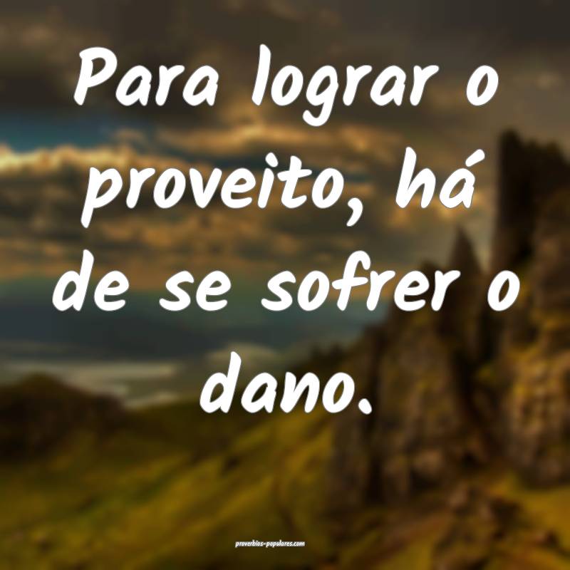 Para lograr o proveito, há de se sofrer o dano.
...