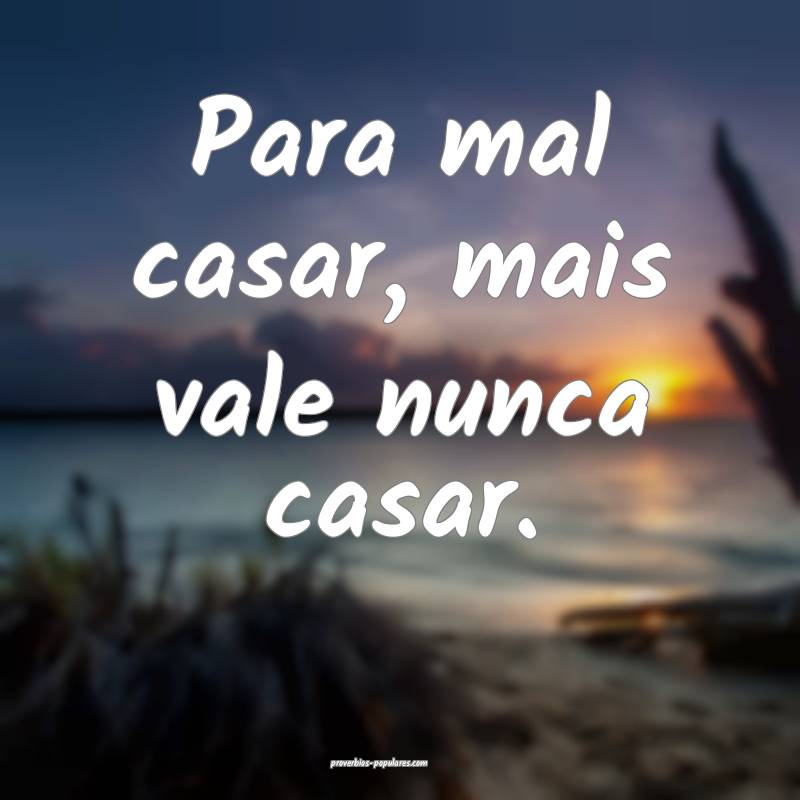 Para mal casar, mais vale nunca casar.
 ...