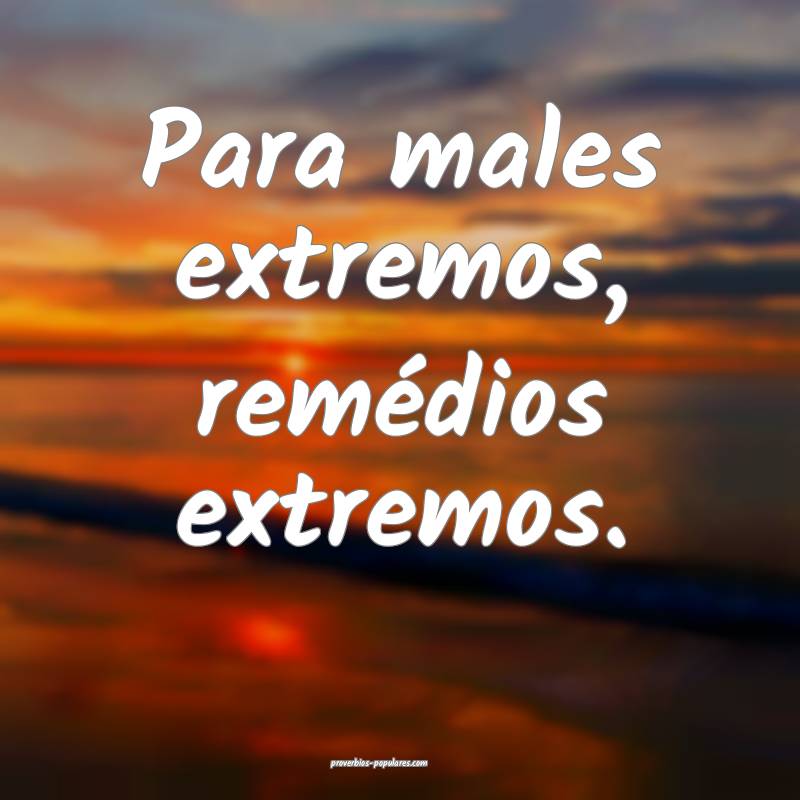 Para males extremos, remédios extremos.
...