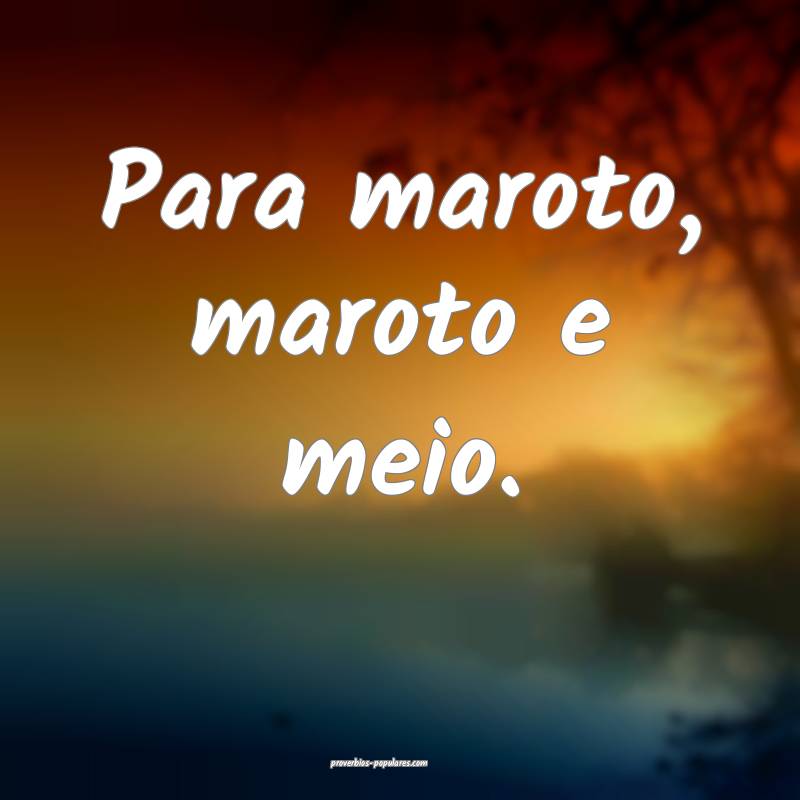 Para maroto, maroto e meio.
...