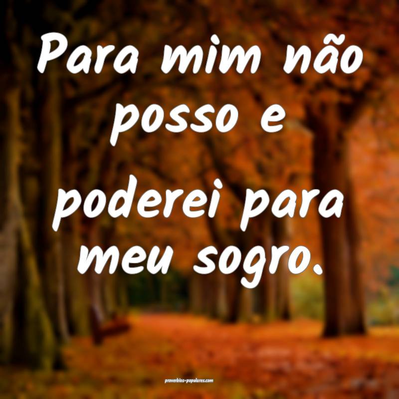 Para mim não posso e poderei para meu sogro.
...