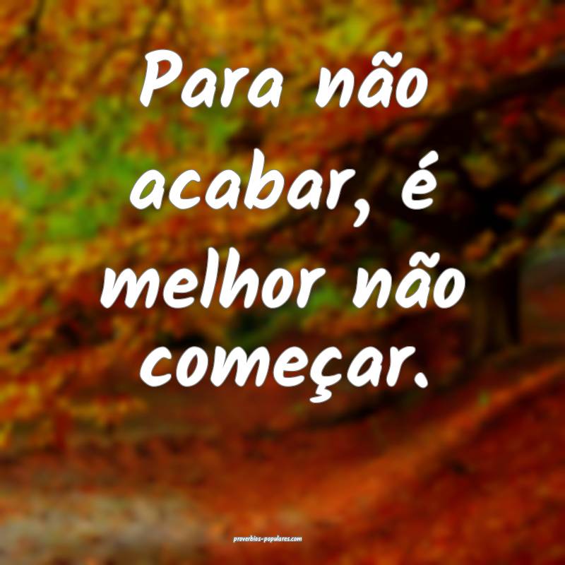 Para não acabar, é melhor não começar.
...