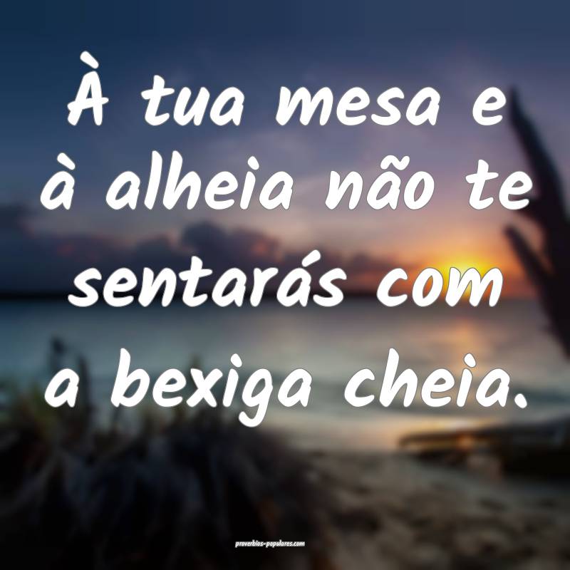 À tua mesa e à alheia não te sentarás com a bexiga cheia.
...