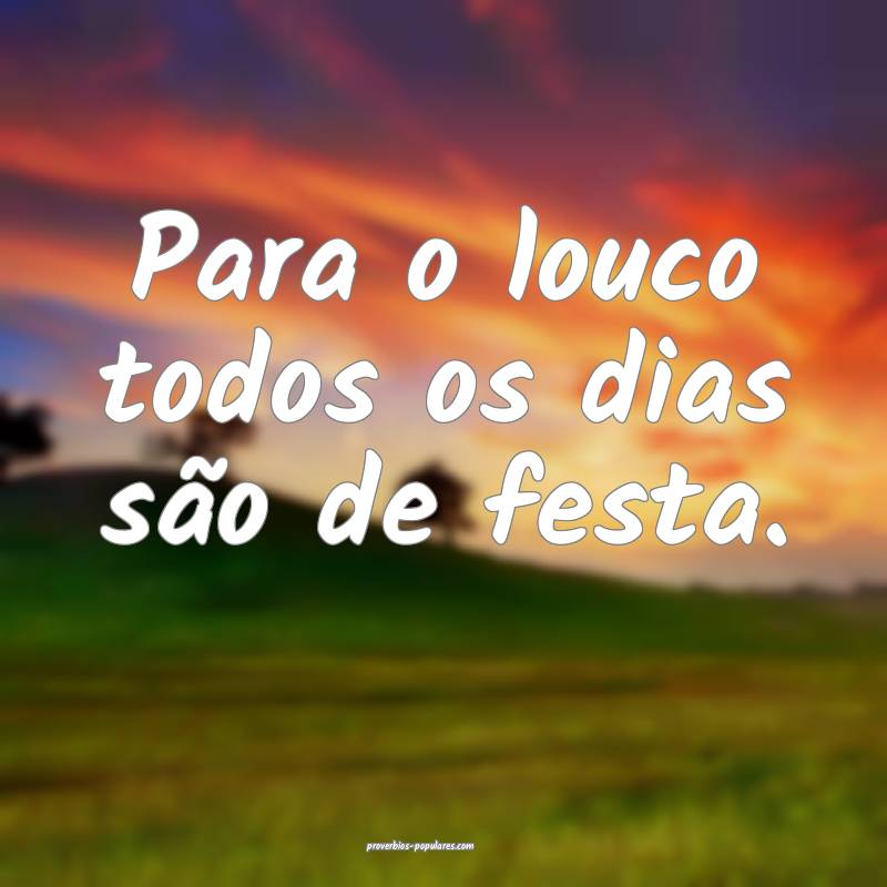 Para o louco todos os dias são de festa.
...