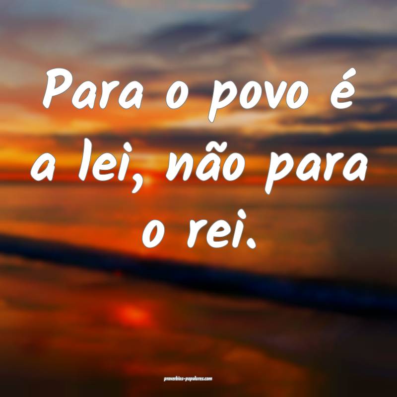 Para o povo é a lei, não para o rei.
 ...