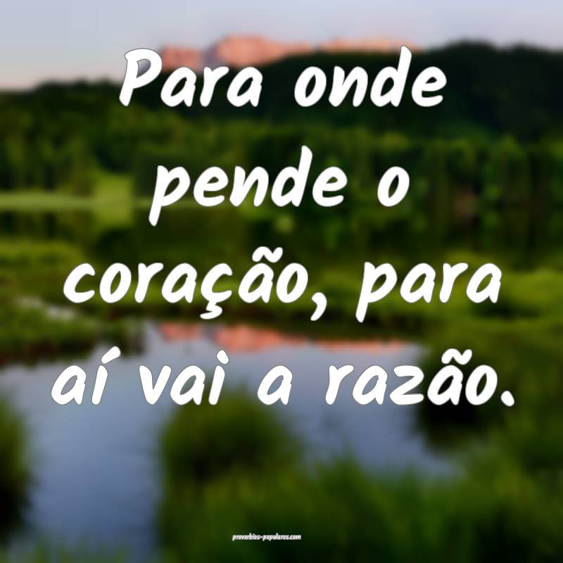 Para onde pende o coração, para aí vai a razão.
...