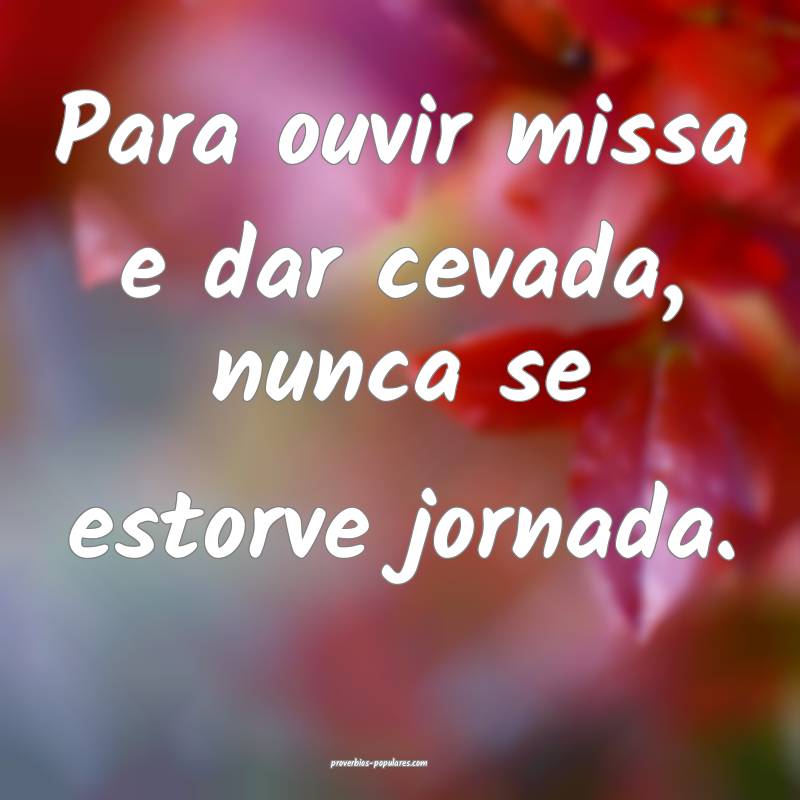 Para ouvir missa e dar cevada, nunca se estorve jornada.
...