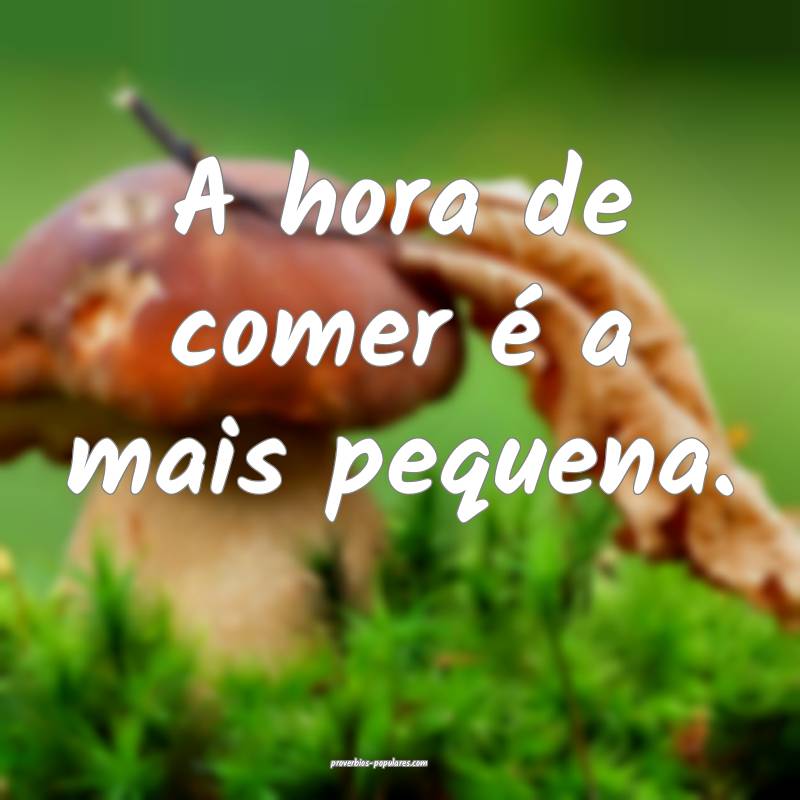 A hora de comer é a mais pequena.
...
