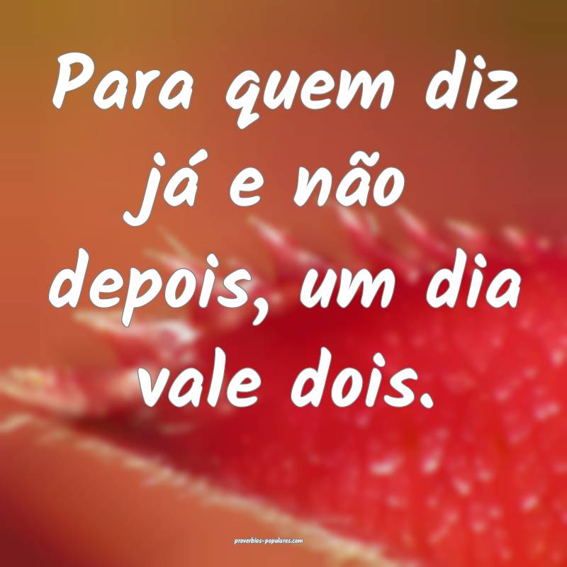 Para quem diz já e não depois, um dia vale dois. ...