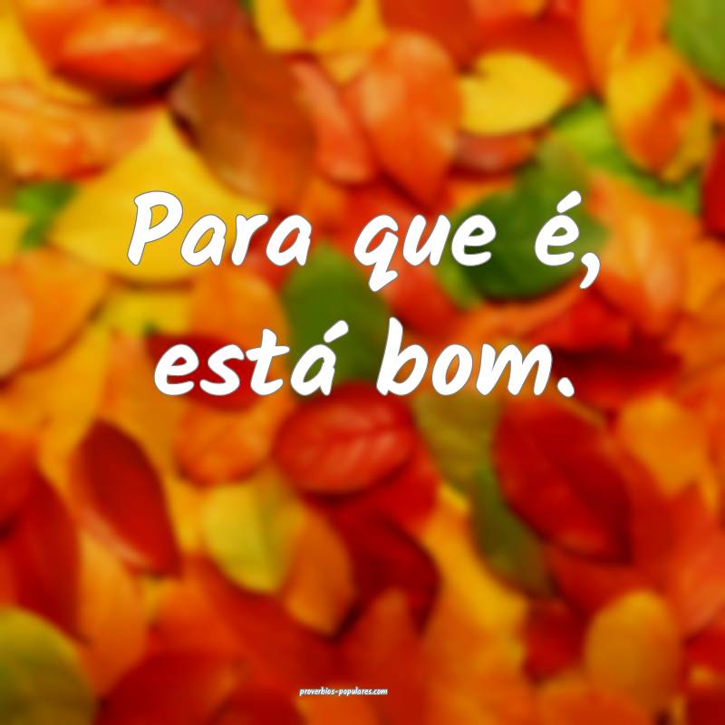 Para que é, está bom.
 ...