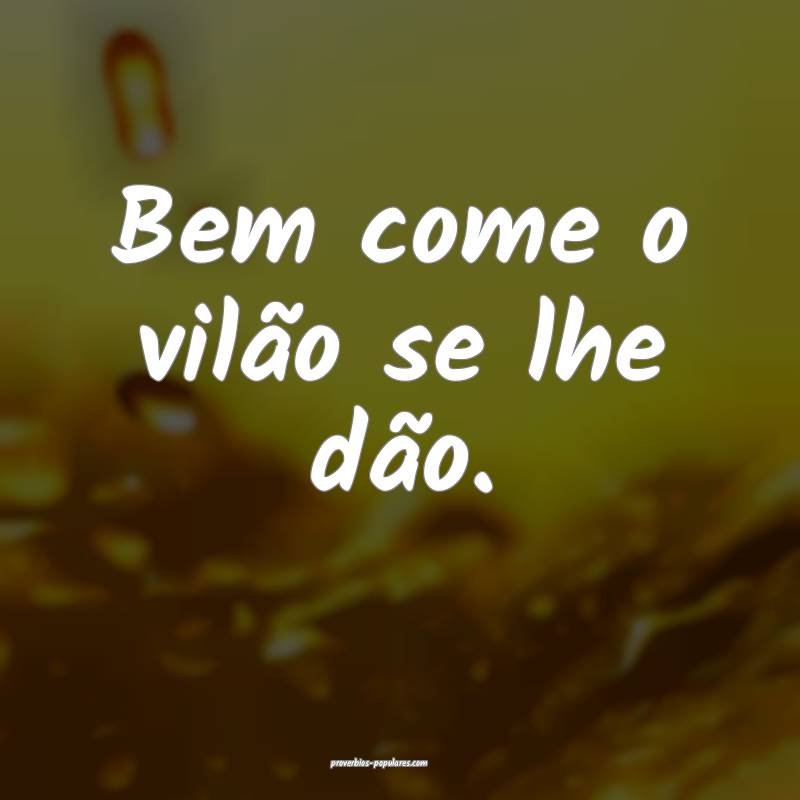 Bem come o vilão se lhe dão.
...