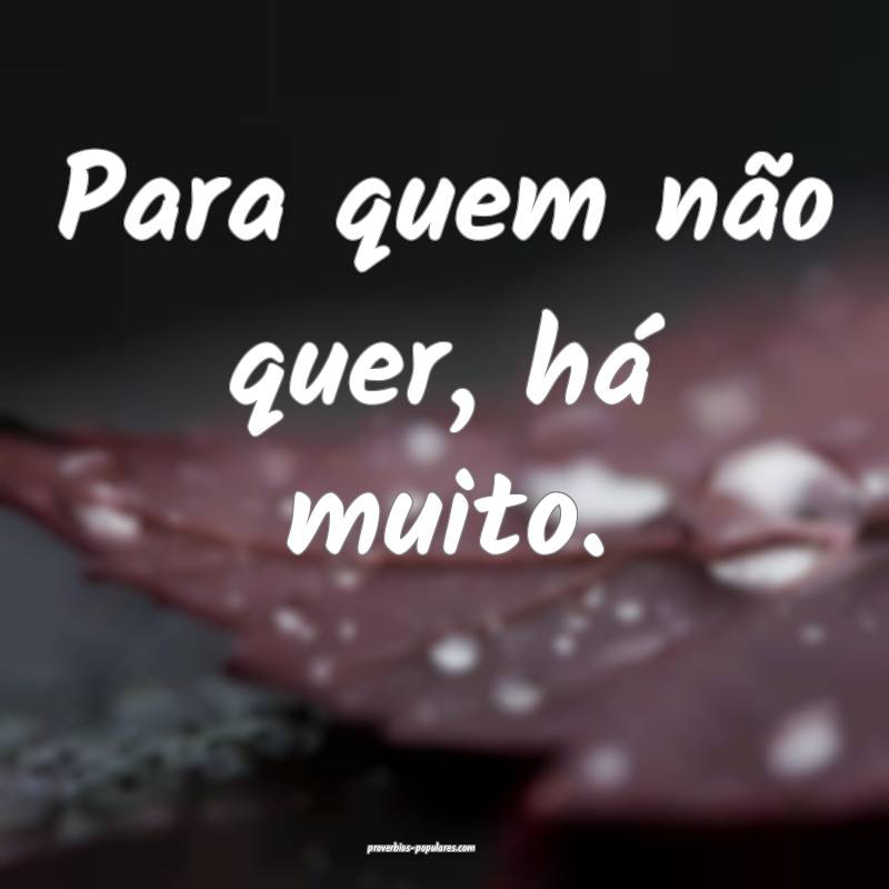 Para quem não quer, há muito.
 ...