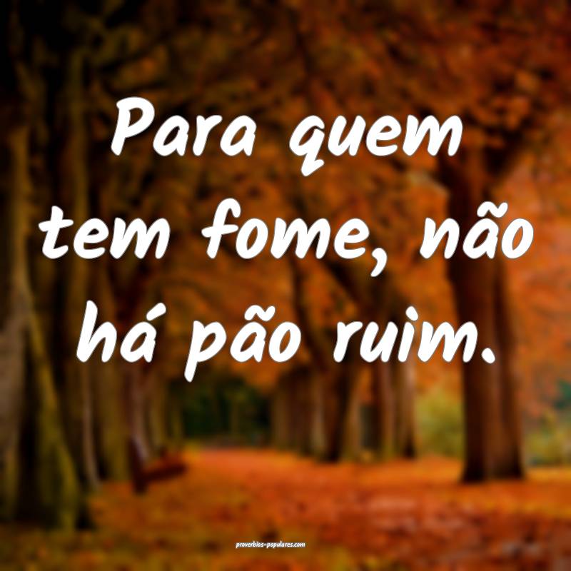 Para quem tem fome, não há pão ruim.
...