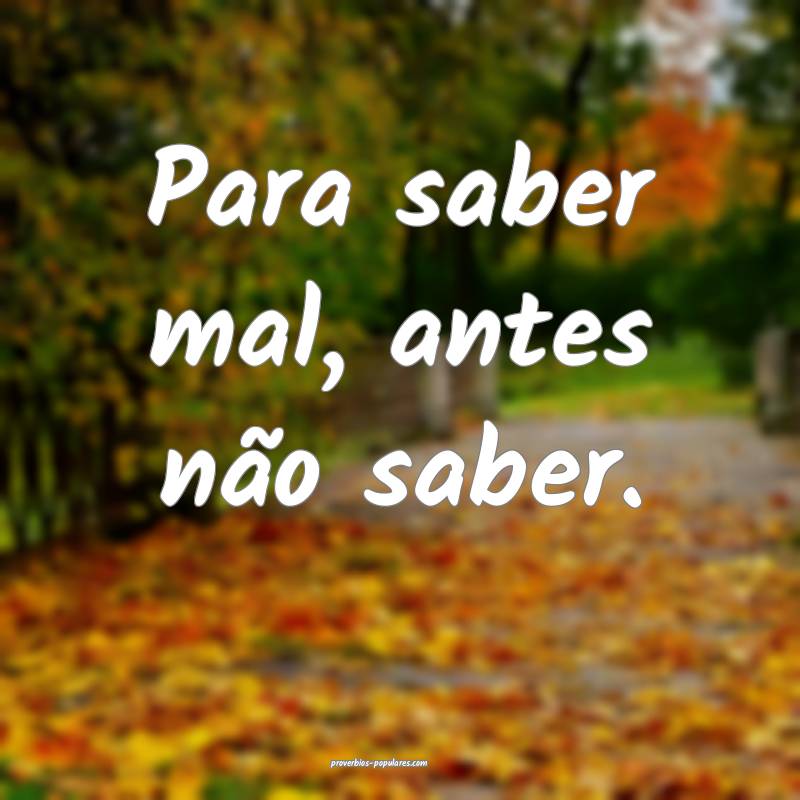 Para saber mal, antes não saber.
...