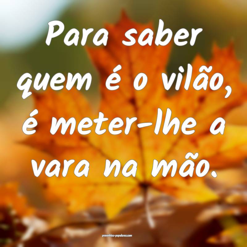 Para saber quem é o vilão, é meter-lhe a vara na mão.
...