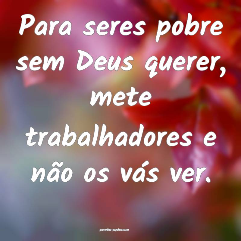 Para seres pobre sem Deus querer, mete trabalhadores e não os vás ve...