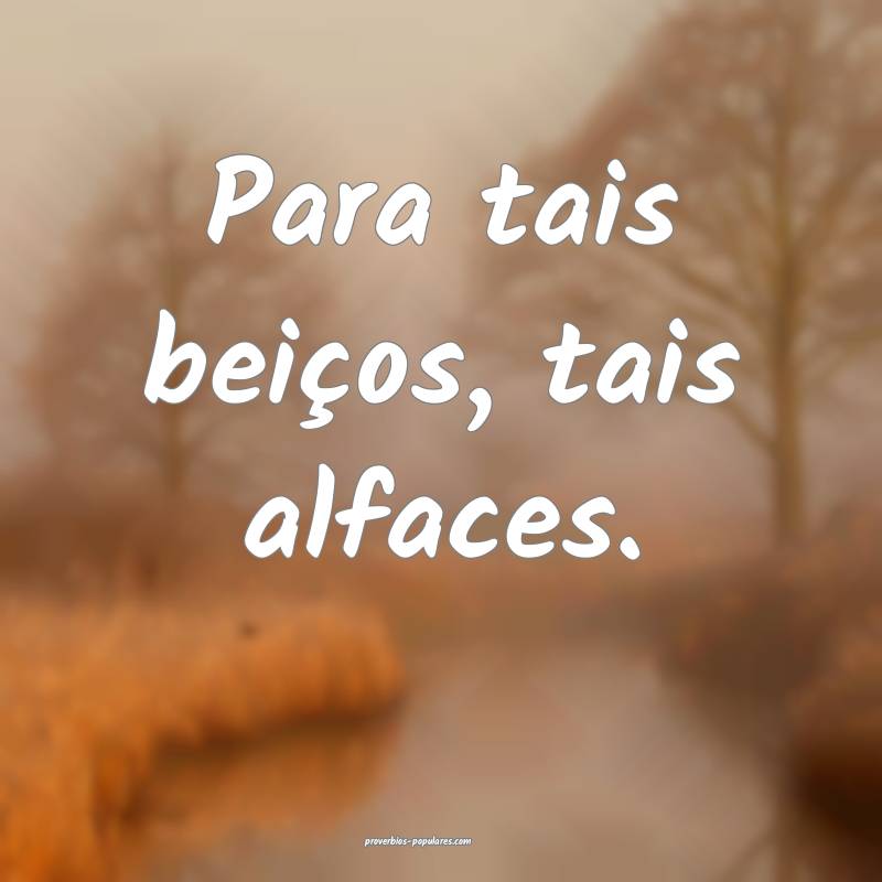 Para tais beiços, tais alfaces.
...
