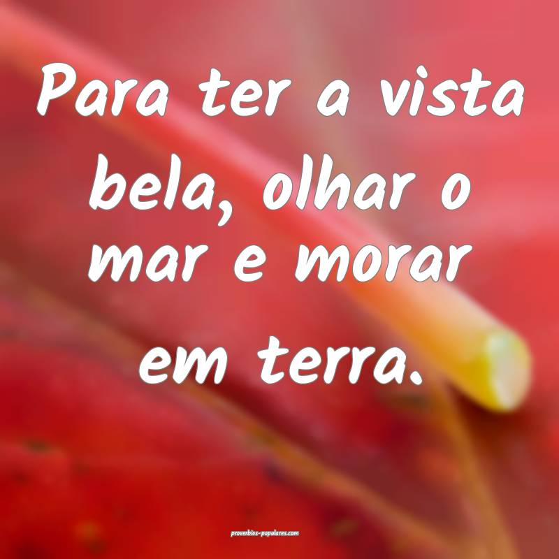 Para ter a vista bela, olhar o mar e morar em terra.
...
