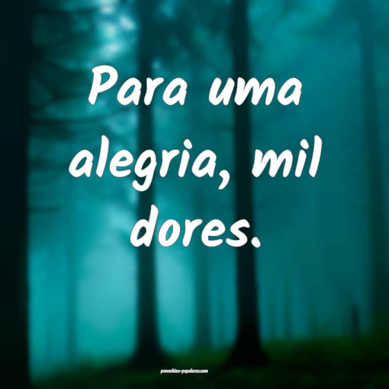 Para uma alegria, mil dores.
...