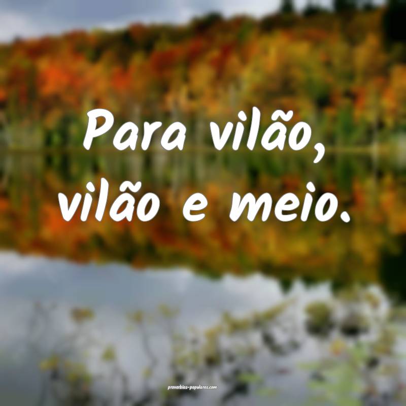 Para vilão, vilão e meio.
...