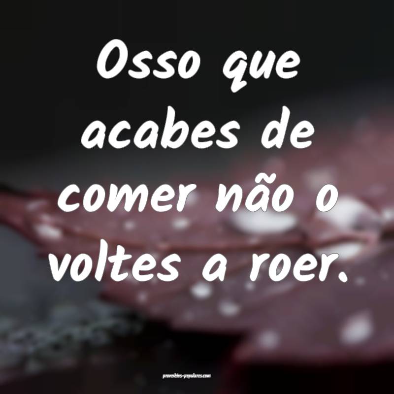 Osso que acabes de comer não o voltes a roer.
...