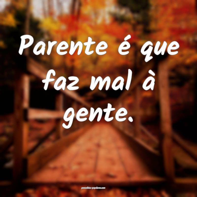 Parente é que faz mal à gente.
...