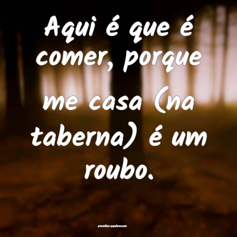 Aqui é que é comer, porque me casa (na taberna) é um roubo.
...