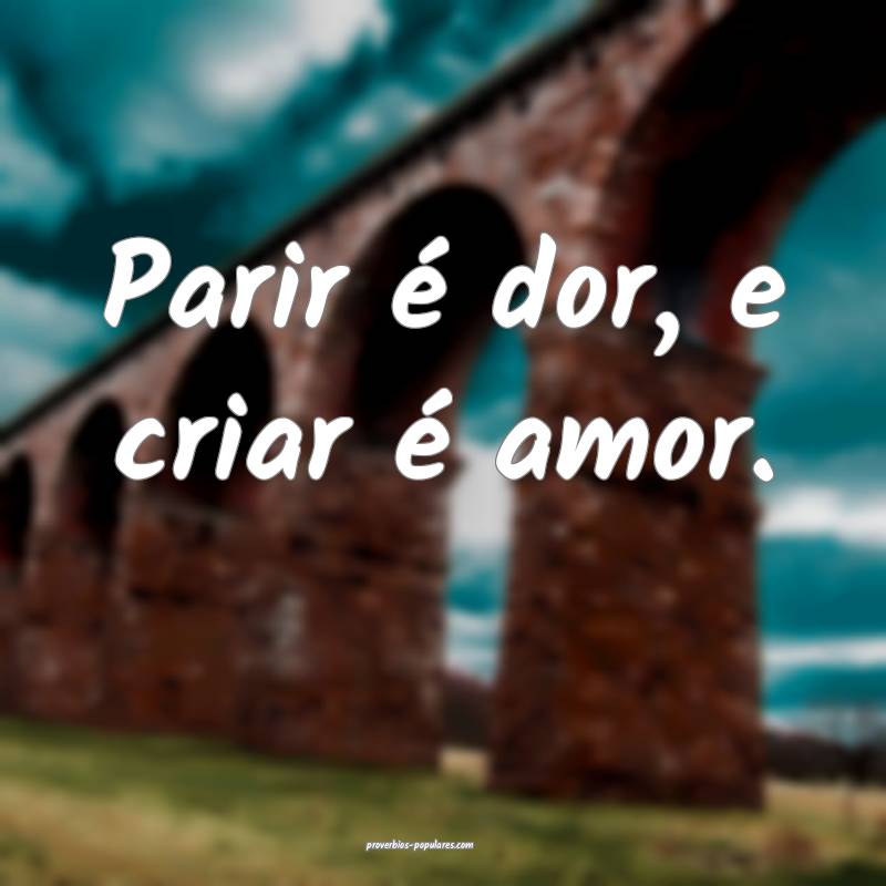 Parir é dor, e criar é amor.
...