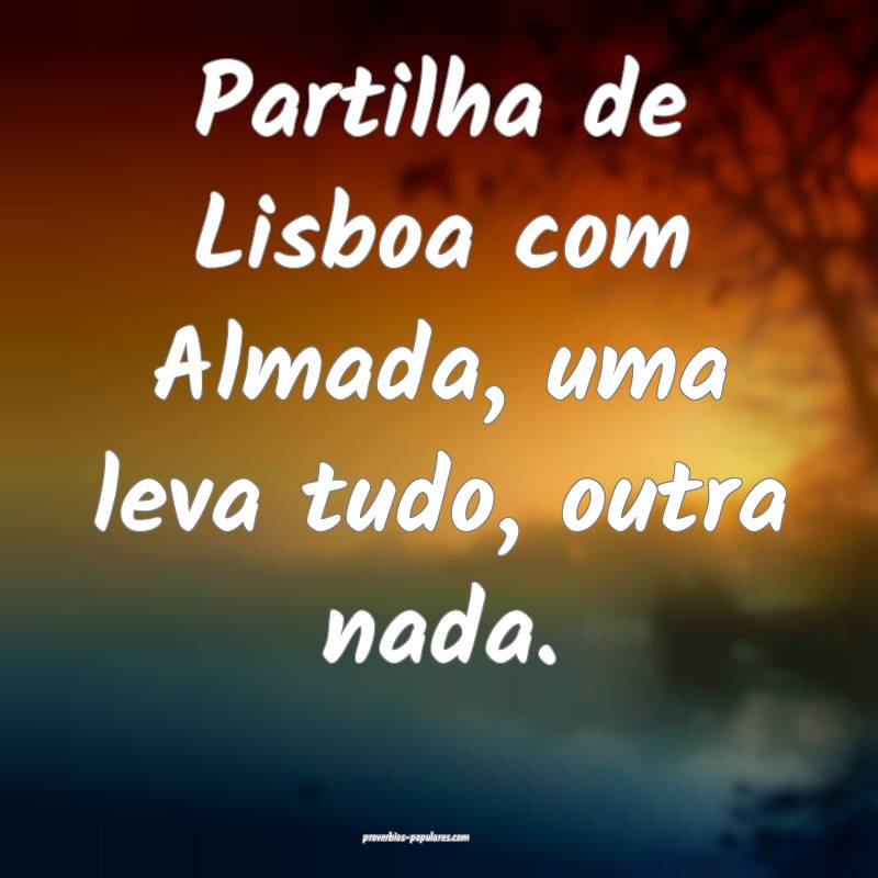 Partilha de Lisboa com Almada, uma leva tudo, outra nada.
...