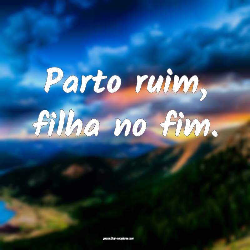 Parto ruim, filha no fim.
...