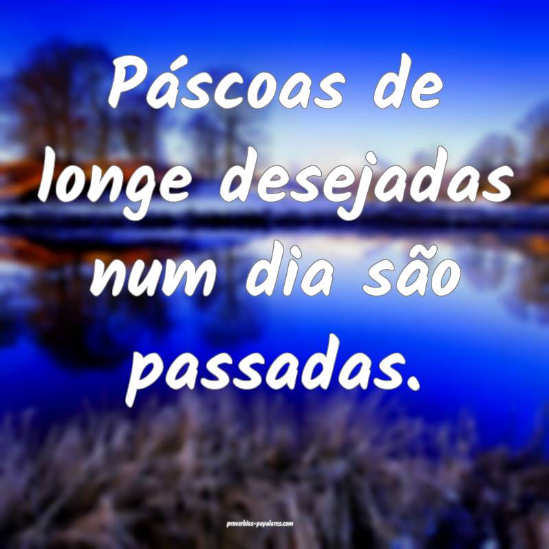 Páscoas de longe desejadas num dia são passadas.
...