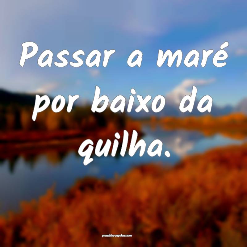 Passar a maré por baixo da quilha.
...
