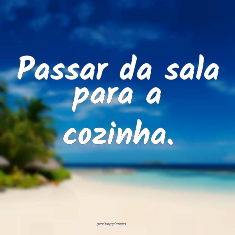 Passar da sala para a cozinha.
...