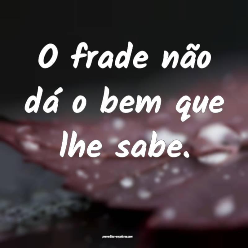 O frade não dá o bem que lhe sabe.
 ...