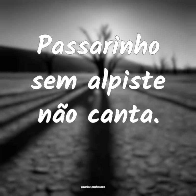 Passarinho sem alpiste não canta.
...