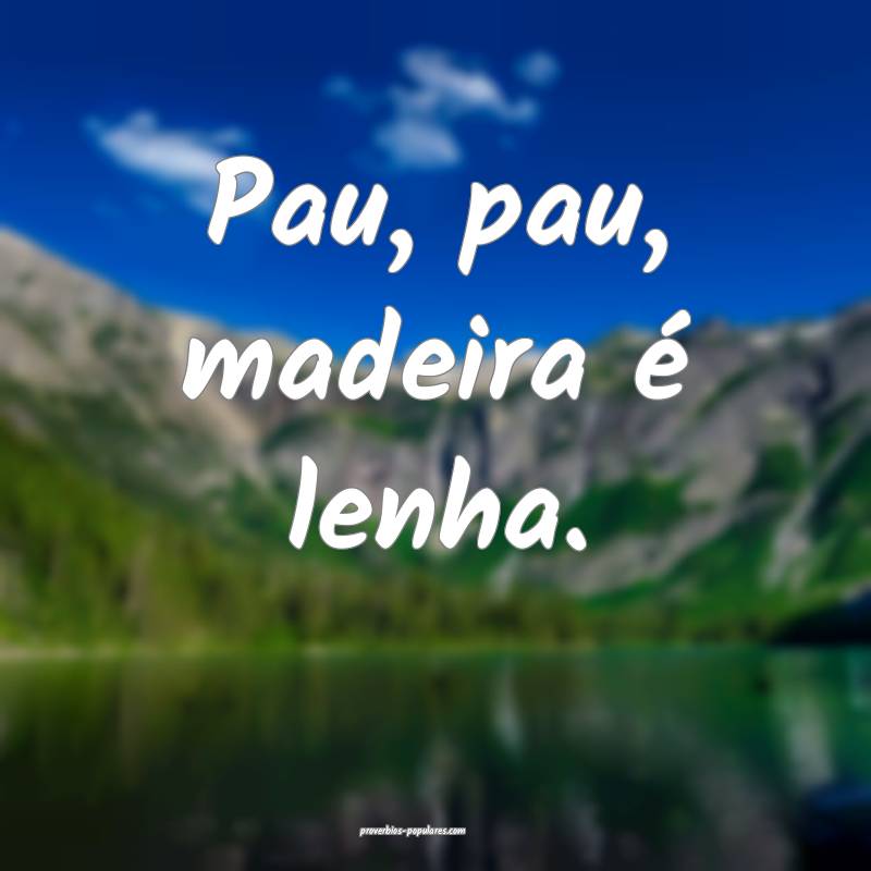 Pau, pau, madeira é lenha.
...