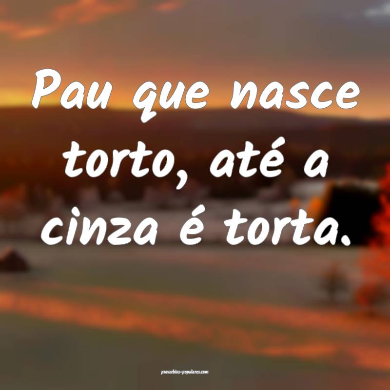 Pau que nasce torto, até a cinza é torta.
...