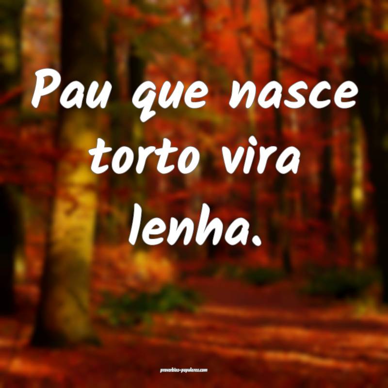 Pau que nasce torto vira lenha.
 ...