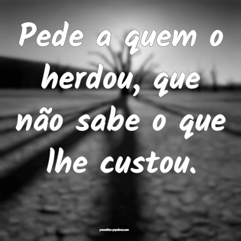 Pede a quem o herdou, que não sabe o que lhe custou.
...