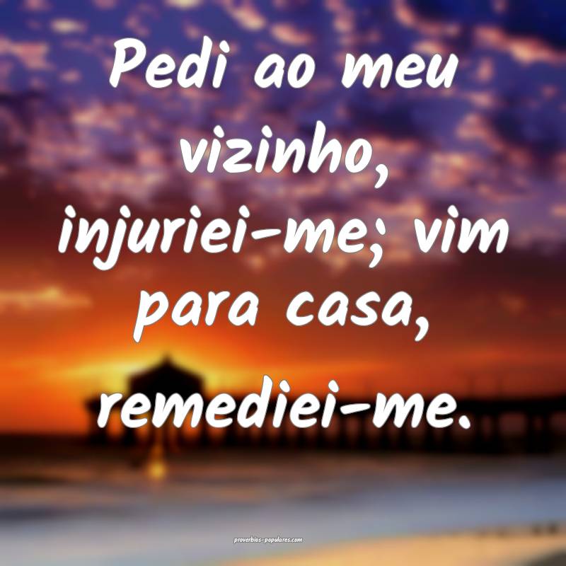 Pedi ao meu vizinho, injuriei-me; vim para casa, remediei-me.
...