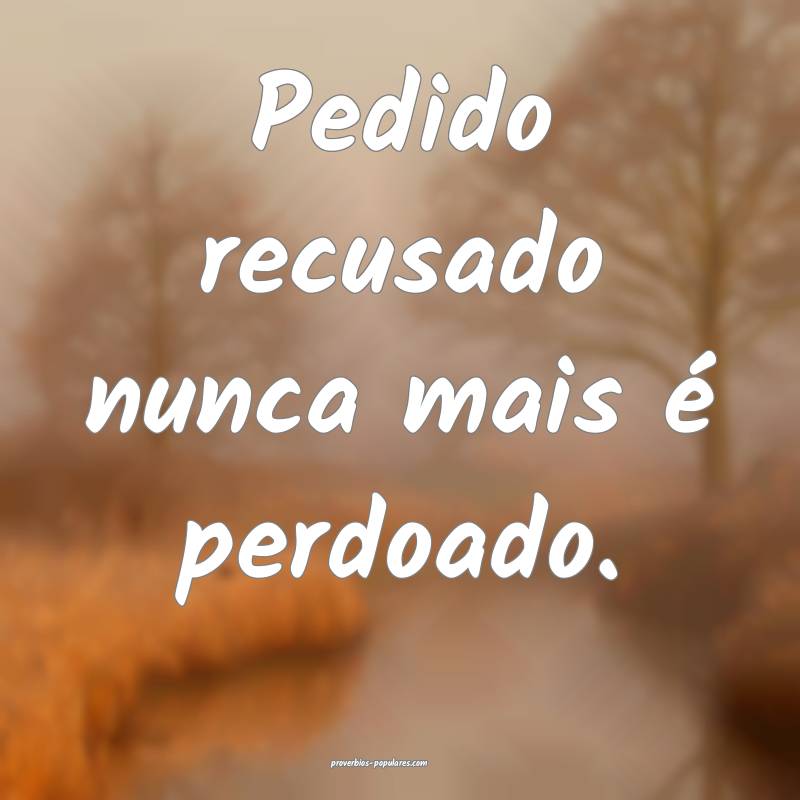 Pedido recusado nunca mais é perdoado.
...
