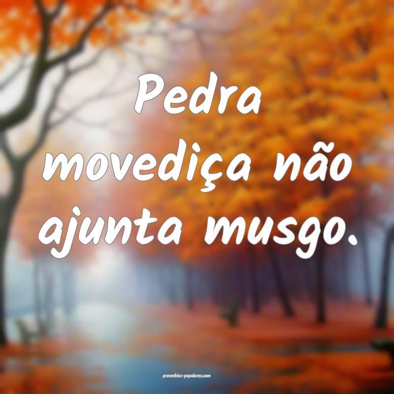 Pedra movediça não ajunta musgo.
...