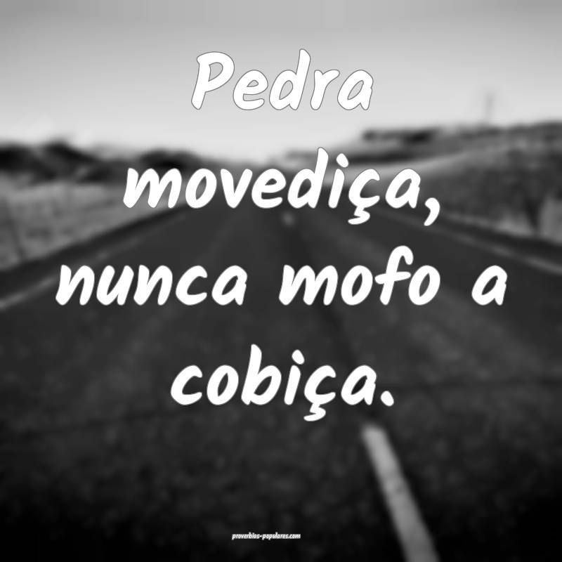 Pedra movediça, nunca mofo a cobiça.
...