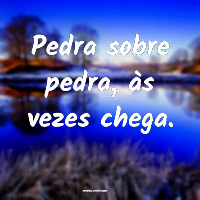 Pedra sobre pedra, às vezes chega.
...