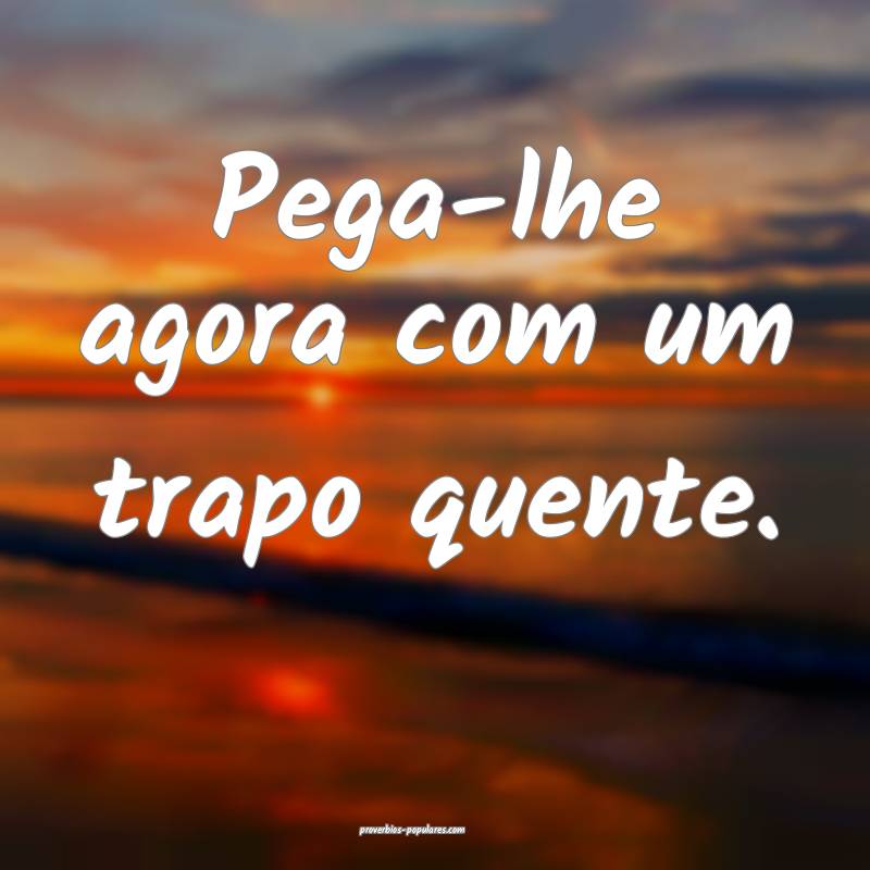 Pega-lhe agora com um trapo quente.
 ...