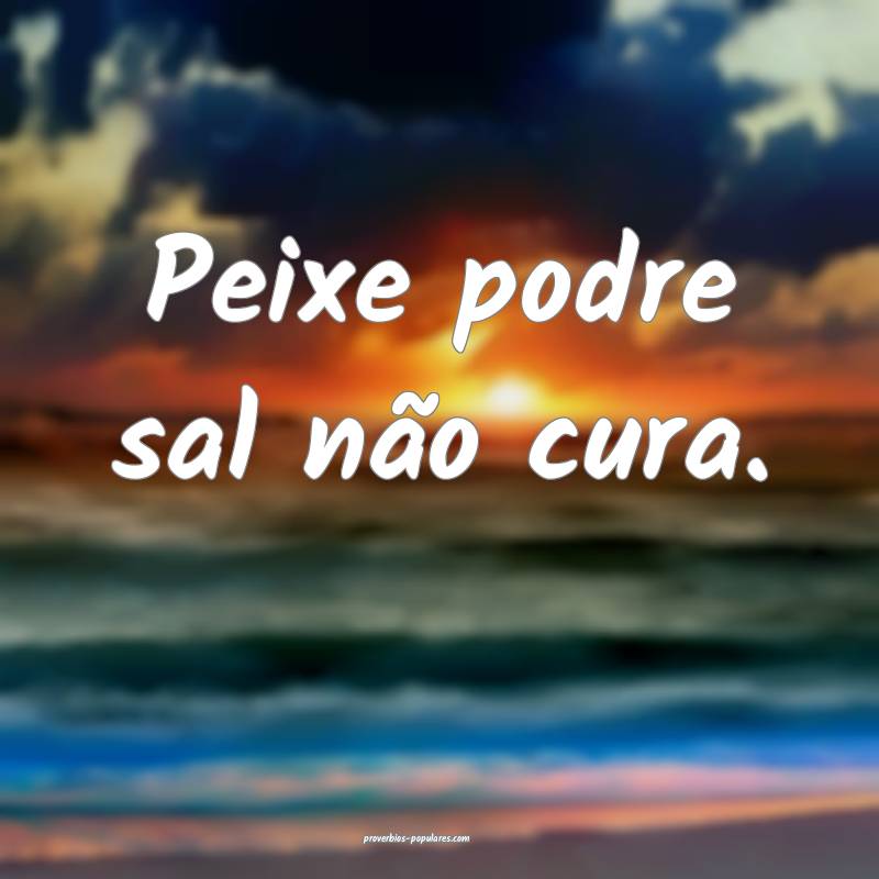 Peixe podre sal não cura.
...