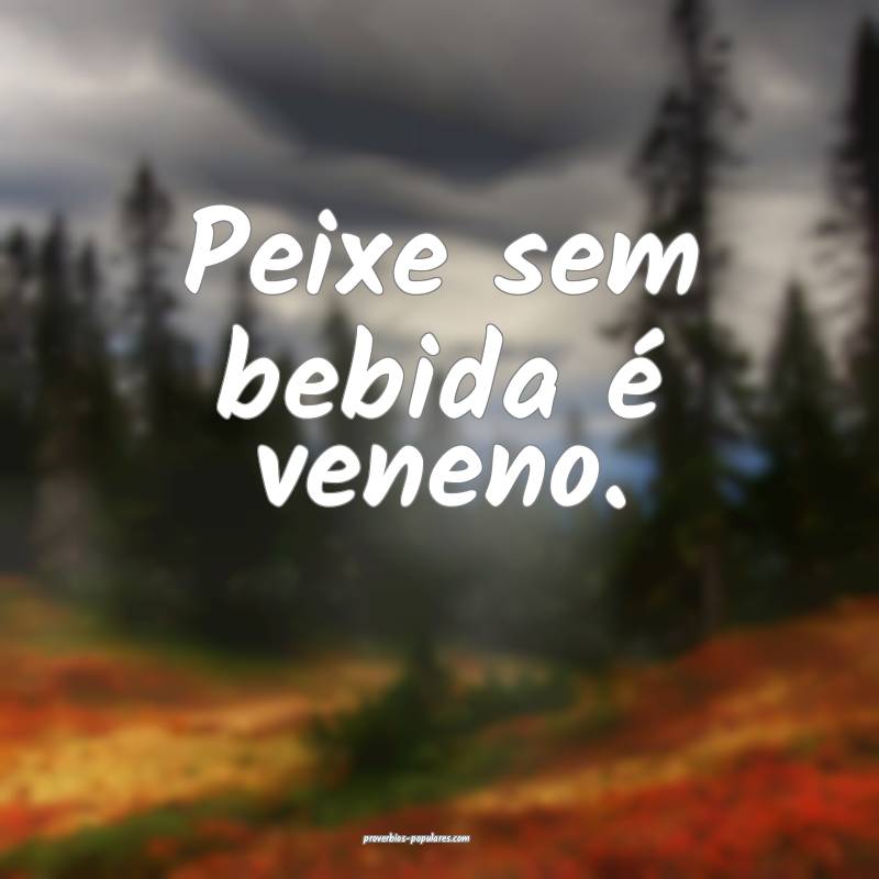 Peixe sem bebida é veneno.
...