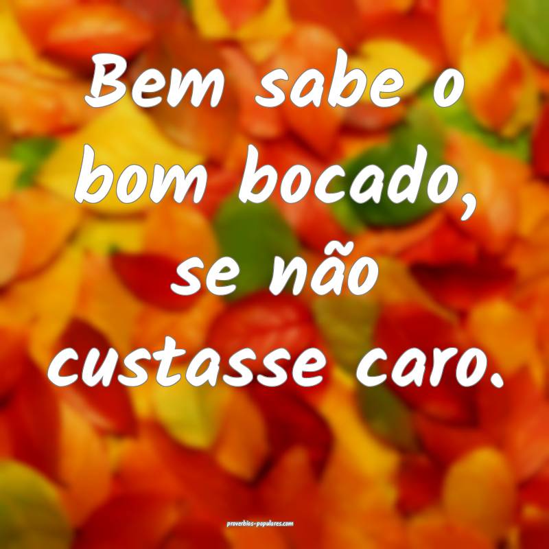 Bem sabe o bom bocado, se não custasse caro.
 ...