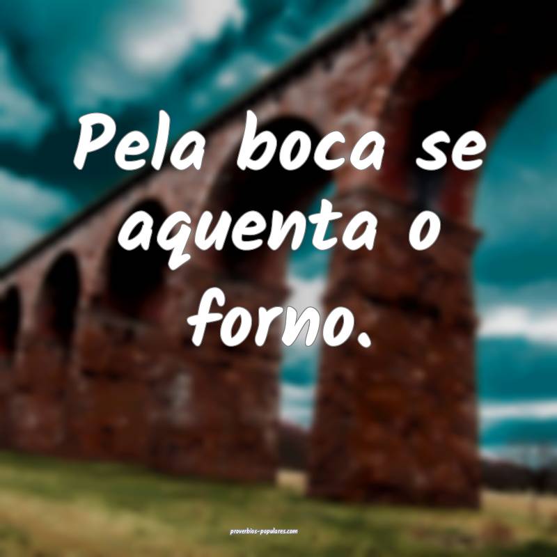 Pela boca se aquenta o forno.
...