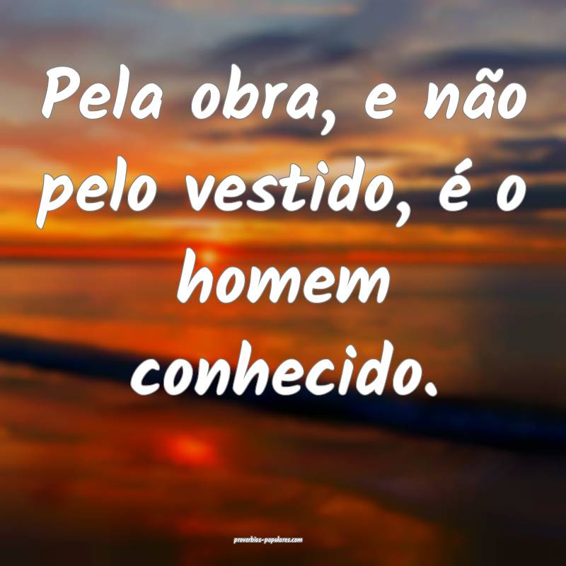 Pela obra, e não pelo vestido, é o homem conhecido.
...